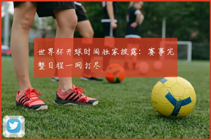 世界杯开球时间独家披露:赛事完整日程一网打尽