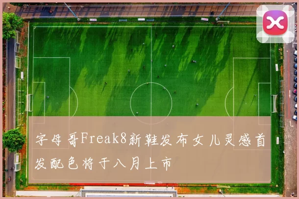 字母哥Freak8新鞋发布女儿灵感首发配色将于八月上市