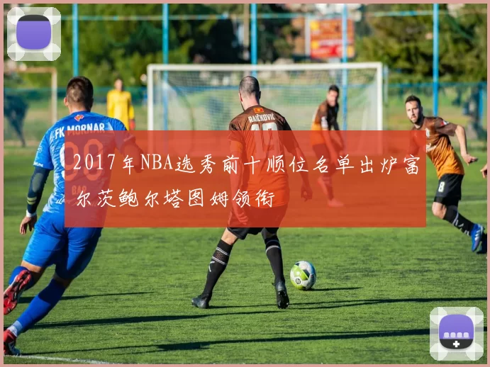 2017年NBA选秀前十顺位名单出炉富尔茨鲍尔塔图姆领衔