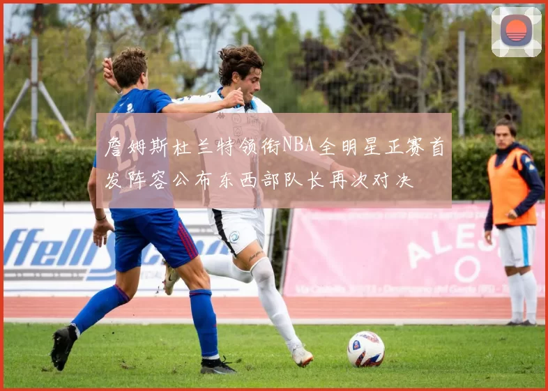 詹姆斯杜兰特领衔NBA全明星正赛首发阵容公布东西部队长再次对决
