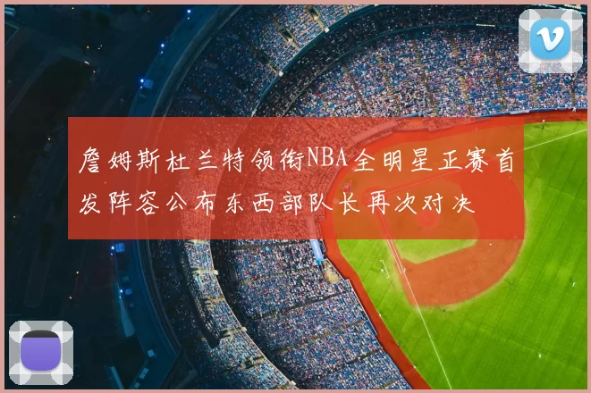 詹姆斯杜兰特领衔NBA全明星正赛首发阵容公布东西部队长再次对决