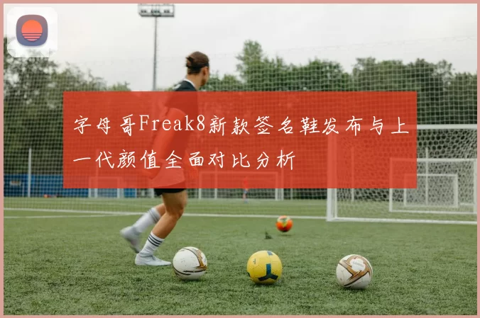 字母哥Freak8新款签名鞋发布与上一代颜值全面对比分析