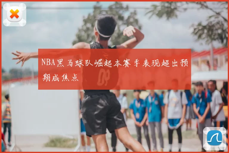 NBA黑马球队崛起本赛季表现超出预期成焦点