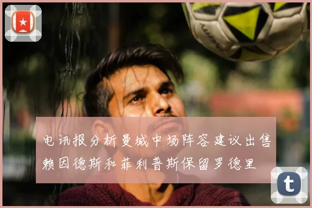 电讯报分析曼城中场阵容建议出售赖因德斯和菲利普斯保留罗德里