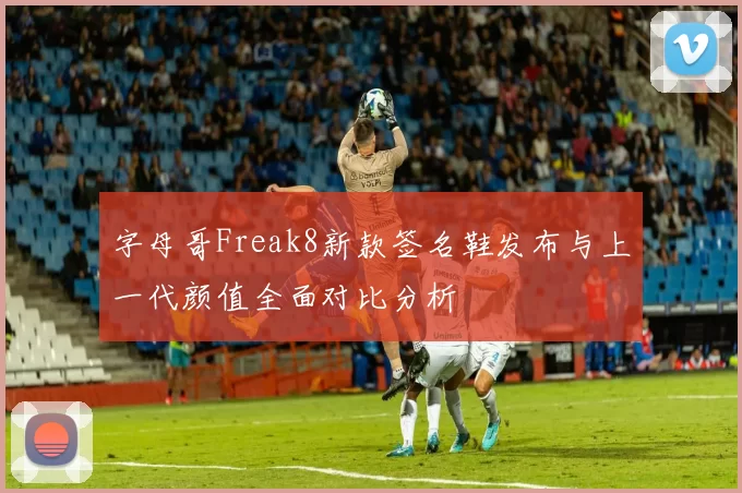 字母哥Freak8新款签名鞋发布与上一代颜值全面对比分析