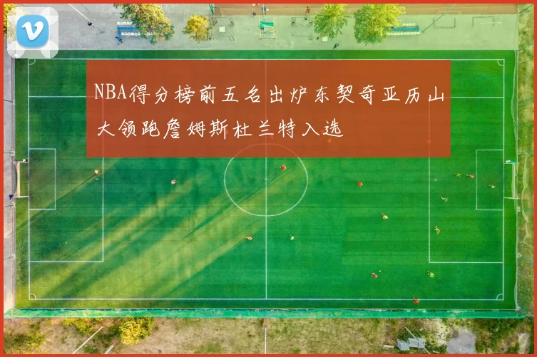 NBA得分榜前五名出炉东契奇亚历山大领跑詹姆斯杜兰特入选