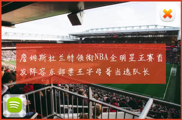 詹姆斯杜兰特领衔NBA全明星正赛首发阵容东部票王字母哥当选队长