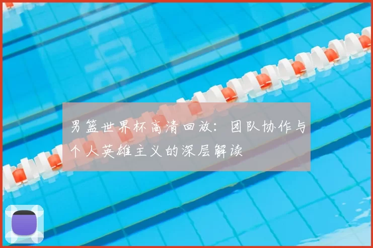 男篮世界杯高清回放:团队协作与个人英雄主义的深层解读