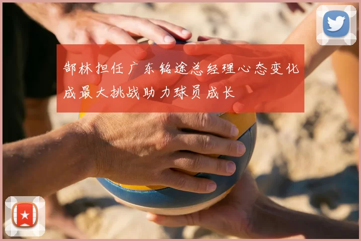 郜林担任广东铭途总经理心态变化成最大挑战助力球员成长