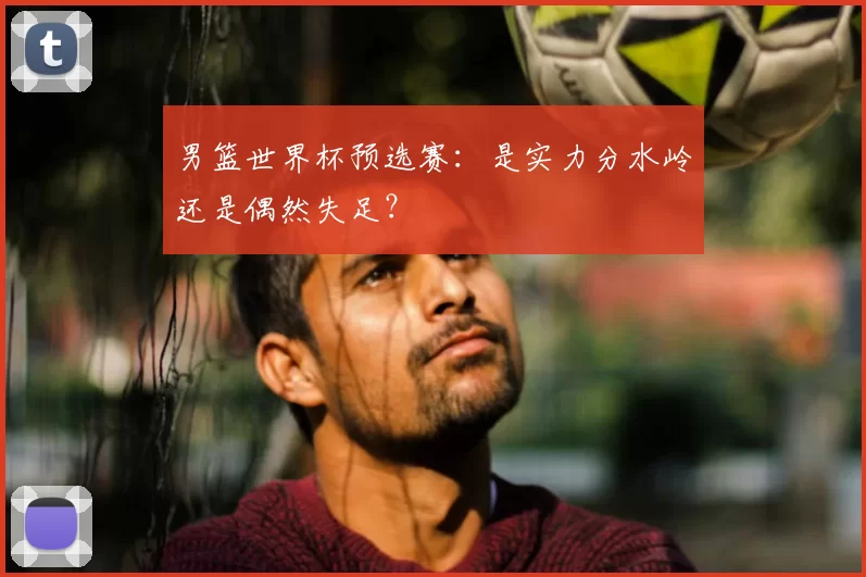 男篮世界杯预选赛：是实力分水岭还是偶然失足？