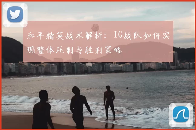 和平精英战术解析：IG战队如何实现整体压制与胜利策略