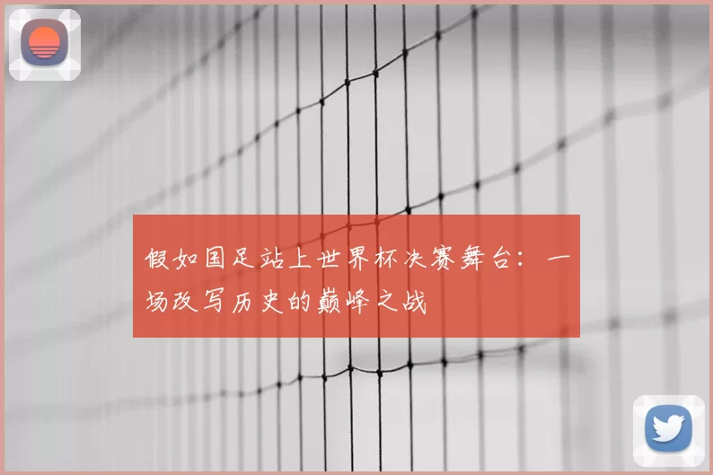 假如国足站上世界杯决赛舞台:一场改写历史的巅峰之战