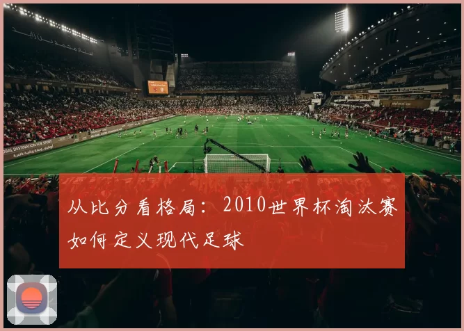 从比分看格局:2010世界杯淘汰赛如何定义现代足球