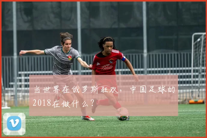 当世界在俄罗斯狂欢，中国足球的2018在做什么？