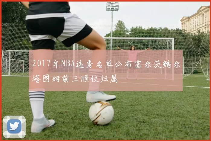 2017年NBA选秀名单公布富尔茨鲍尔塔图姆前三顺位归属