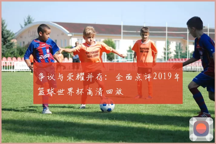 争议与荣耀并存：全面点评2019年篮球世界杯高清回放