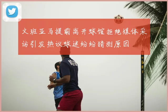 文班亚马提前离开球馆拒绝媒体采访引发热议球迷纷纷猜测原因