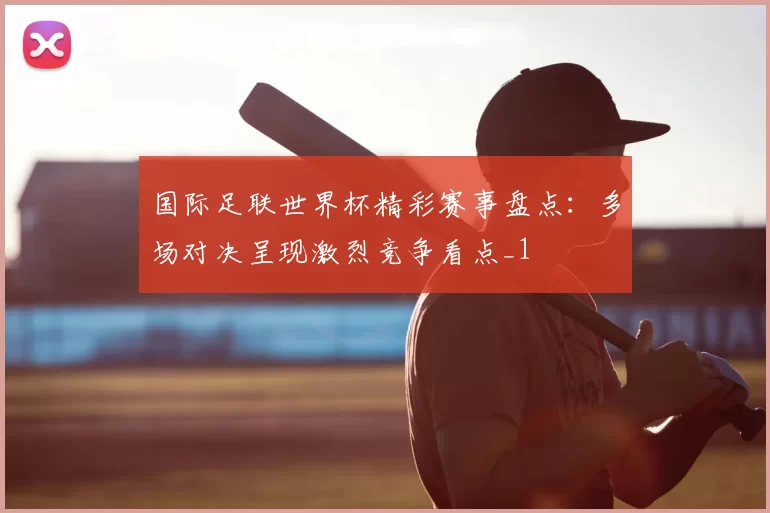 国际足联世界杯精彩赛事盘点：多场对决呈现激烈竞争看点_1