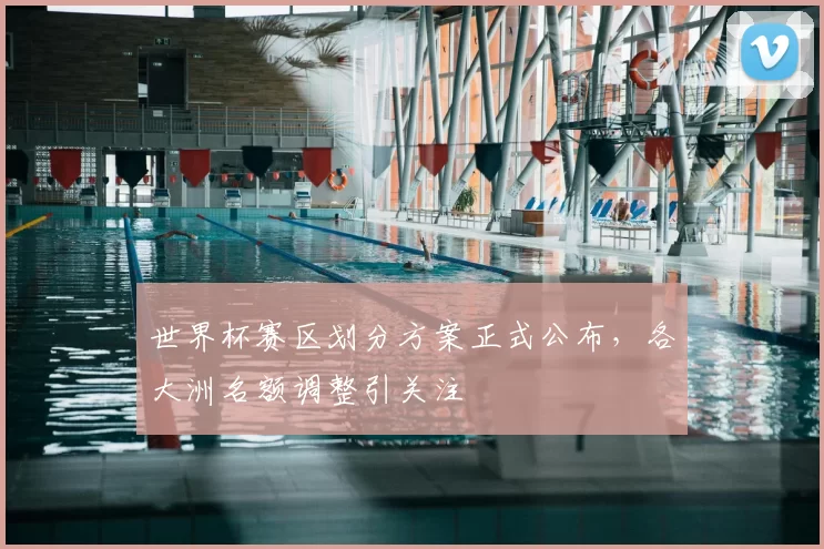 世界杯赛区划分方案正式公布,各大洲名额调整引关注