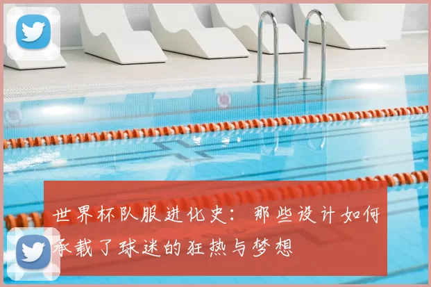 世界杯队服进化史：那些设计如何承载了球迷的狂热与梦想