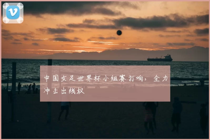 中国女足世界杯小组赛打响,全力冲击出线权